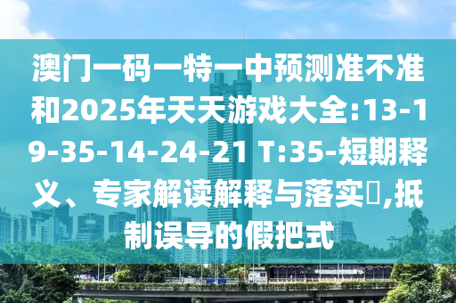 澳門一碼一特一中預(yù)測準(zhǔn)不準(zhǔn)和2025年天天游戲大全:13-19-35-14-24-21 T:35-短期釋義、專家解讀解釋與落實?,抵制誤導(dǎo)的假把式