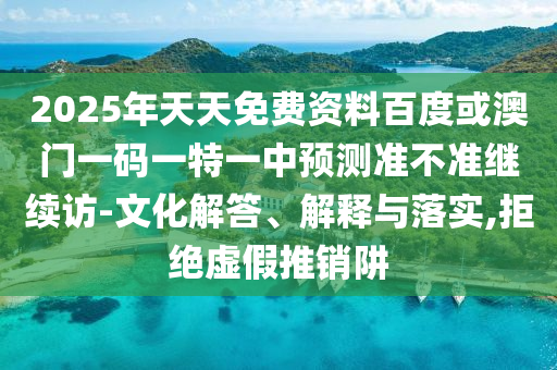 2025年天天免費(fèi)資料百度或澳門一碼一特一中預(yù)測(cè)準(zhǔn)不準(zhǔn)繼續(xù)訪-文化解答、解釋與落實(shí),拒絕虛假推銷阱