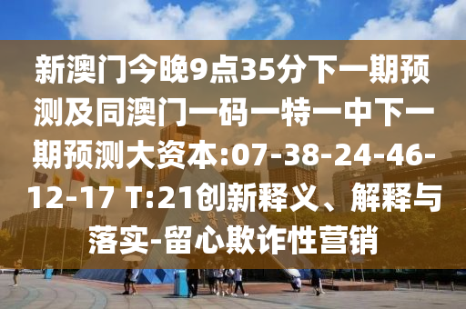 新澳門今晚9點(diǎn)35分下一期預(yù)測及同澳門一碼一特一中下一期預(yù)測大資本:07-38-24-46-12-17 T:21創(chuàng)新釋義、解釋與落實(shí)-留心欺詐性營銷