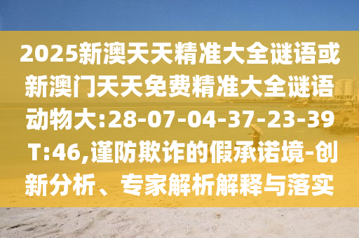 2025新澳天天精準(zhǔn)大全謎語(yǔ)或新澳門天天免費(fèi)精準(zhǔn)大全謎語(yǔ)動(dòng)物大:28-07-04-37-23-39 T:46,謹(jǐn)防欺詐的假承諾境-創(chuàng)新分析、專家解析解釋與落實(shí)