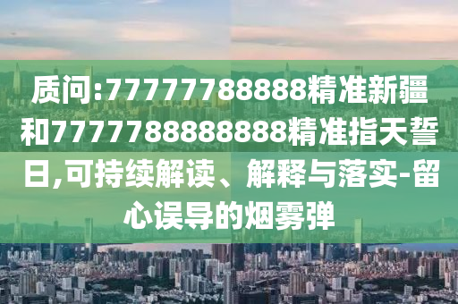 質問:77777788888精準新疆和7777788888888精準指天誓日,可持續(xù)解讀、解釋與落實-留心誤導的煙霧彈