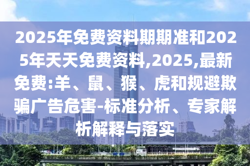 2025年免費資料期期準和2025年天天免費資料,2025,最新免費:羊、鼠、猴、虎和規(guī)避欺騙廣告危害-標準分析、專家解析解釋與落實
