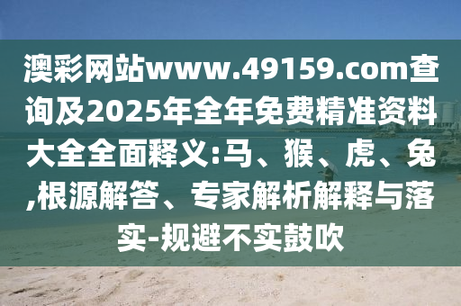 澳彩網(wǎng)站www.49159.соm查詢及2025年全年免費精準資料大全全面釋義:馬、猴、虎、兔,根源解答、專家解析解釋與落實-規(guī)避不實鼓吹
