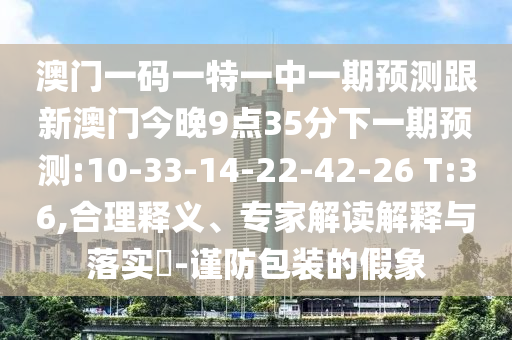 澳門一碼一特一中一期預測跟新澳門今晚9點35分下一期預測:10-33-14-22-42-26 T:36,合理釋義、專家解讀解釋與落實?-謹防包裝的假象