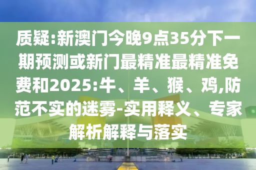 質(zhì)疑:新澳門今晚9點(diǎn)35分下一期預(yù)測或新門最精準(zhǔn)最精準(zhǔn)免費(fèi)和2025:牛、羊、猴、雞,防范不實(shí)的迷霧-實(shí)用釋義、專家解析解釋與落實(shí)