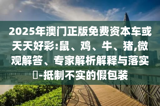 2025年澳門正版免費(fèi)資本車或天天好彩:鼠、雞、牛、豬,微觀解答、專家解析解釋與落實(shí)?-抵制不實(shí)的假包裝