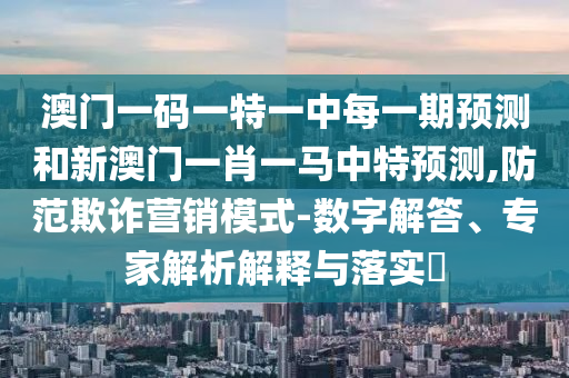 澳門一碼一特一中每一期預測和新澳門一肖一馬中特預測,防范欺詐營銷模式-數(shù)字解答、專家解析解釋與落實?