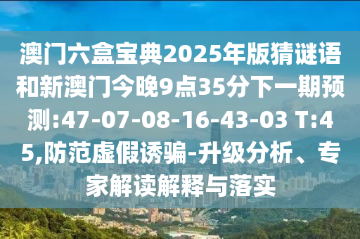 澳門六盒寶典2025年版猜謎語和新澳門今晚9點35分下一期預測:47-07-08-16-43-03 T:45,防范虛假誘騙-升級分析、專家解讀解釋與落實