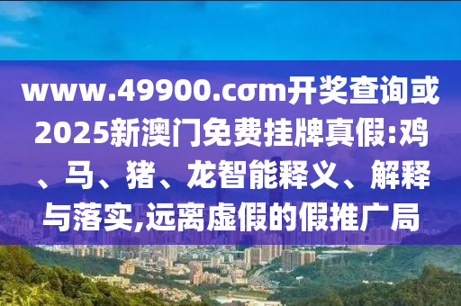 www.49900.cσm開獎查詢或2025新澳門免費掛牌真假:雞、馬、豬、龍智能釋義、解釋與落實,遠離虛假的假推廣局