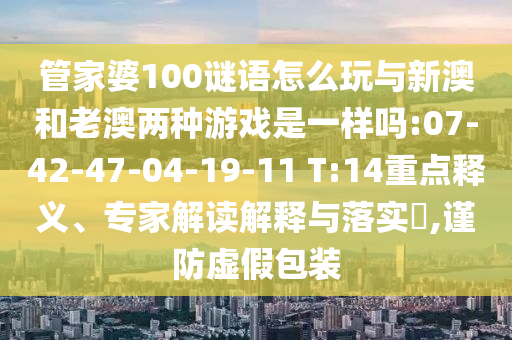 管家婆100謎語怎么玩與新澳和老澳兩種游戲是一樣嗎:07-42-47-04-19-11 T:14重點(diǎn)釋義、專家解讀解釋與落實(shí)?,謹(jǐn)防虛假包裝