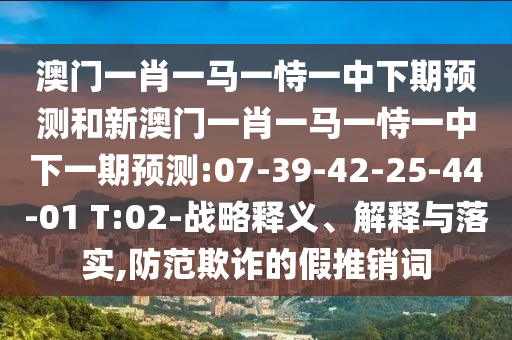 澳門一肖一馬一恃一中下期預(yù)測和新澳門一肖一馬一恃一中下一期預(yù)測:07-39-42-25-44-01 T:02-戰(zhàn)略釋義、解釋與落實(shí),防范欺詐的假推銷詞