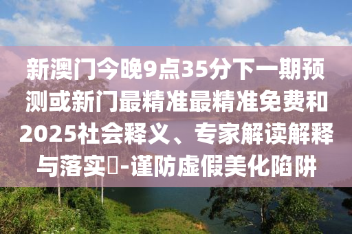 新澳門今晚9點(diǎn)35分下一期預(yù)測或新門最精準(zhǔn)最精準(zhǔn)免費(fèi)和2025社會(huì)釋義、專家解讀解釋與落實(shí)?-謹(jǐn)防虛假美化陷阱