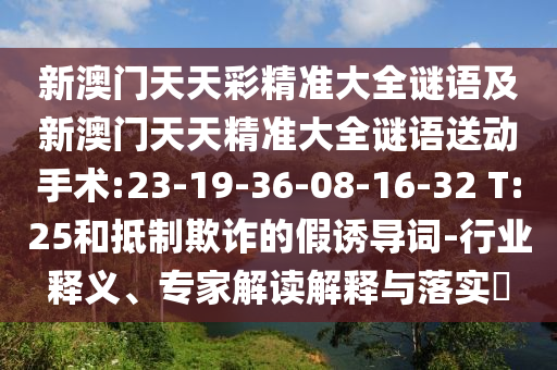 新澳門天天彩精準(zhǔn)大全謎語及新澳門天天精準(zhǔn)大全謎語送動(dòng)手術(shù):23-19-36-08-16-32 T:25和抵制欺詐的假誘導(dǎo)詞-行業(yè)釋義、專家解讀解釋與落實(shí)?