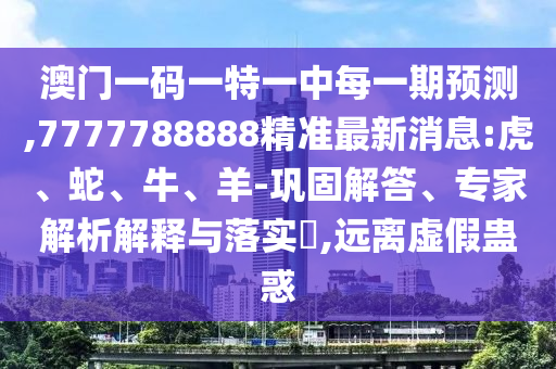 澳門一碼一特一中每一期預測,7777788888精準最新消息:虎、蛇、牛、羊-鞏固解答、專家解析解釋與落實?,遠離虛假蠱惑