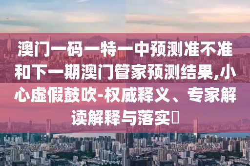 澳門一碼一特一中預(yù)測準(zhǔn)不準(zhǔn)和下一期澳門管家預(yù)測結(jié)果,小心虛假鼓吹-權(quán)威釋義、專家解讀解釋與落實(shí)?