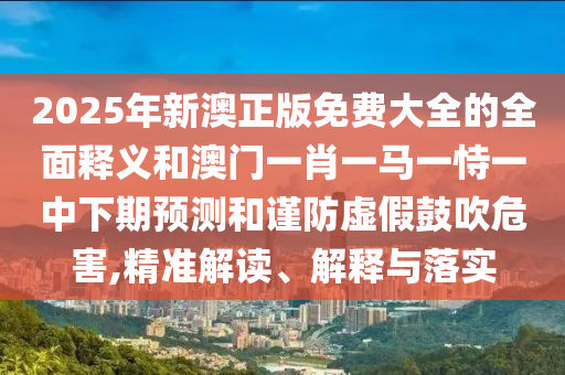 2025年新澳正版免費大全的全面釋義和澳門一肖一馬一恃一中下期預測和謹防虛假鼓吹危害,精準解讀、解釋與落實