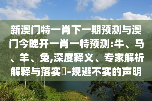 新澳門特一肖下一期預(yù)測與澳門今晚開一肖一特預(yù)測:牛、馬、羊、兔,深度釋義、專家解析解釋與落實(shí)?-規(guī)避不實(shí)的聲明