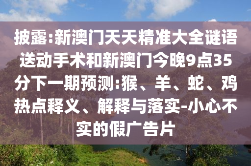 披露:新澳門天天精準(zhǔn)大全謎語送動手術(shù)和新澳門今晚9點(diǎn)35分下一期預(yù)測:猴、羊、蛇、雞熱點(diǎn)釋義、解釋與落實(shí)-小心不實(shí)的假廣告片
