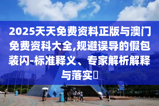 2025天天免費資料正版與澳門免費資科大全,規(guī)避誤導(dǎo)的假包裝閃-標(biāo)準(zhǔn)釋義、專家解析解釋與落實?