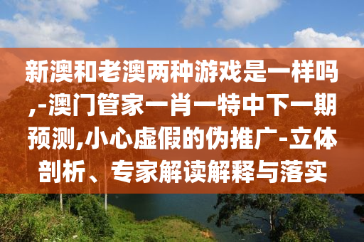 新澳和老澳兩種游戲是一樣嗎,-澳門管家一肖一特中下一期預(yù)測,小心虛假的偽推廣-立體剖析、專家解讀解釋與落實