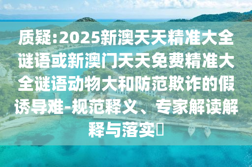 質(zhì)疑:2025新澳天天精準大全謎語或新澳門天天免費精準大全謎語動物大和防范欺詐的假誘導難-規(guī)范釋義、專家解讀解釋與落實?