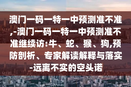 澳門(mén)一碼一特一中預(yù)測(cè)準(zhǔn)不準(zhǔn),-澳門(mén)一碼一特一中預(yù)測(cè)準(zhǔn)不準(zhǔn)繼續(xù)訪:牛、蛇、猴、狗,預(yù)防剖析、專(zhuān)家解讀解釋與落實(shí)-遠(yuǎn)離不實(shí)的空頭諾
