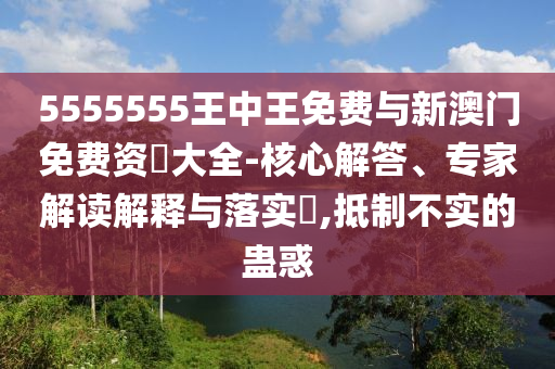5555555王中王免費與新澳門免費資枓大全-核心解答、專家解讀解釋與落實?,抵制不實的蠱惑