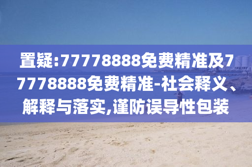 置疑:77778888免費(fèi)精準(zhǔn)及77778888免費(fèi)精準(zhǔn)-社會(huì)釋義、解釋與落實(shí),謹(jǐn)防誤導(dǎo)性包裝