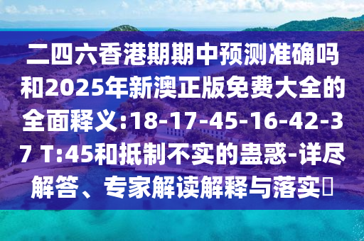 二四六香港期期中預(yù)測(cè)準(zhǔn)確嗎和2025年新澳正版免費(fèi)大全的全面釋義:18-17-45-16-42-37 T:45和抵制不實(shí)的蠱惑-詳盡解答、專家解讀解釋與落實(shí)?