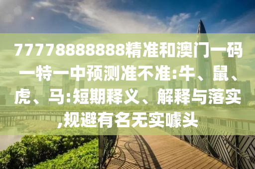 77778888888精準和澳門一碼一特一中預(yù)測準不準:牛、鼠、虎、馬:短期釋義、解釋與落實,規(guī)避有名無實噱頭