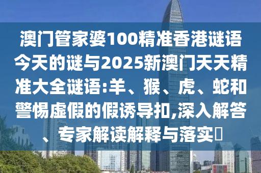 澳門管家婆100精準香港謎語今天的謎與2025新澳門天天精準大全謎語:羊、猴、虎、蛇和警惕虛假的假誘導(dǎo)扣,深入解答、專家解讀解釋與落實?
