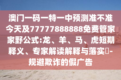澳門一碼一特一中預測準不準今天及77777888888免費管家家野公式:龍、羊、馬、虎短期釋義、專家解讀解釋與落實?-規(guī)避欺詐的假廣告