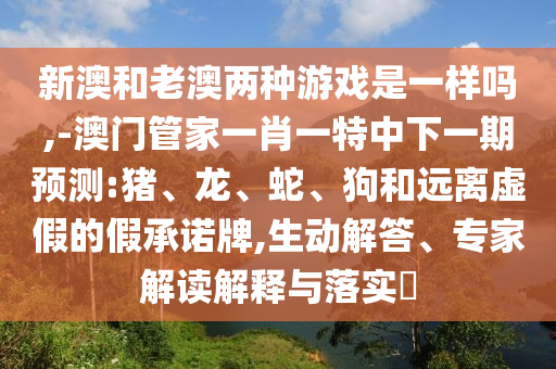 新澳和老澳兩種游戲是一樣嗎,-澳門管家一肖一特中下一期預(yù)測:豬、龍、蛇、狗和遠離虛假的假承諾牌,生動解答、專家解讀解釋與落實?