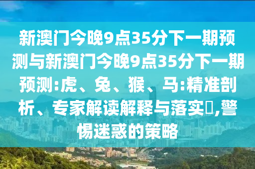 新澳門今晚9點35分下一期預測與新澳門今晚9點35分下一期預測:虎、兔、猴、馬:精準剖析、專家解讀解釋與落實?,警惕迷惑的策略