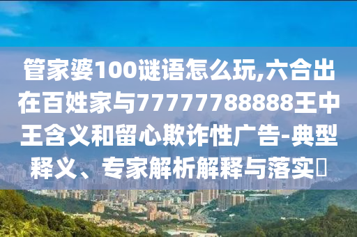 管家婆100謎語(yǔ)怎么玩,六合出在百姓家與77777788888王中王含義和留心欺詐性廣告-典型釋義、專(zhuān)家解析解釋與落實(shí)?