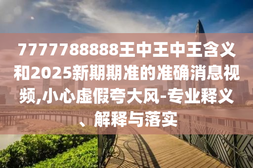 7777788888王中王中王含義和2025新期期準(zhǔn)的準(zhǔn)確消息視頻,小心虛假夸大風(fēng)-專業(yè)釋義、解釋與落實(shí)