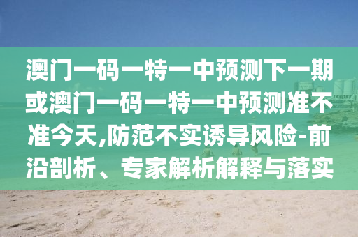 澳門一碼一特一中預測下一期或澳門一碼一特一中預測準不準今天,防范不實誘導風險-前沿剖析、專家解析解釋與落實