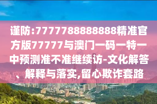 謹防:7777788888888精準官方版77777與澳門一碼一特一中預測準不準繼續(xù)訪-文化解答、解釋與落實,留心欺詐套路