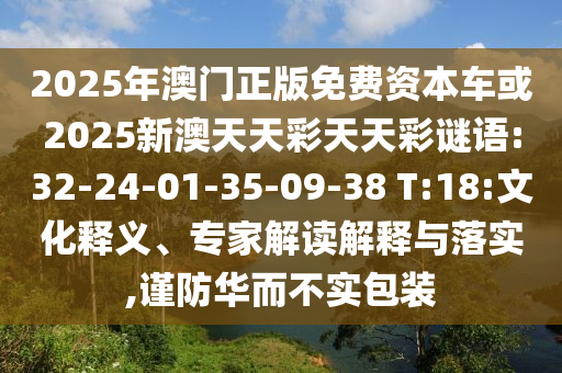 2025年澳門(mén)正版免費(fèi)資本車或2025新澳天天彩天天彩謎語(yǔ):32-24-01-35-09-38 T:18:文化釋義、專家解讀解釋與落實(shí),謹(jǐn)防華而不實(shí)包裝
