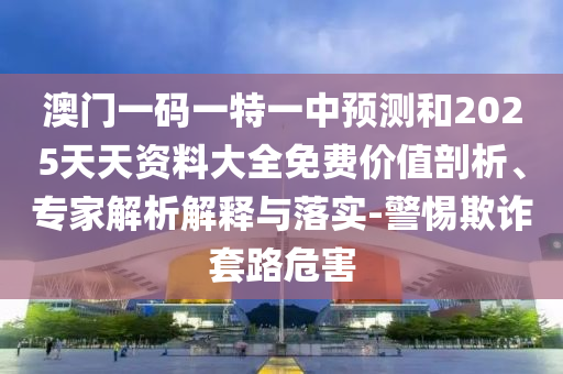 澳門一碼一特一中預(yù)測和2025天天資料大全免費價值剖析、專家解析解釋與落實-警惕欺詐套路危害