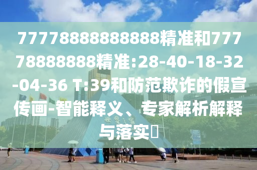 77778888888888精準(zhǔn)和77778888888精準(zhǔn):28-40-18-32-04-36 T:39和防范欺詐的假宣傳畫-智能釋義、專家解析解釋與落實(shí)?