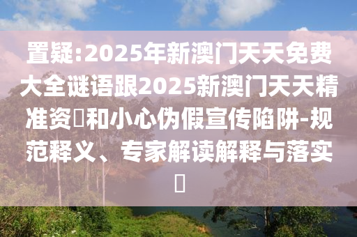 置疑:2025年新澳門天天免費(fèi)大全謎語(yǔ)跟2025新澳門天天精準(zhǔn)資枓和小心偽假宣傳陷阱-規(guī)范釋義、專家解讀解釋與落實(shí)?