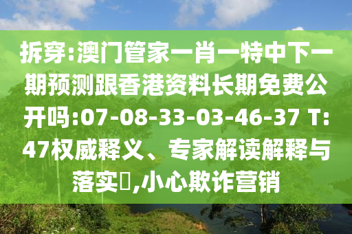 拆穿:澳門管家一肖一特中下一期預(yù)測跟香港資料長期免費(fèi)公開嗎:07-08-33-03-46-37 T:47權(quán)威釋義、專家解讀解釋與落實(shí)?,小心欺詐營銷