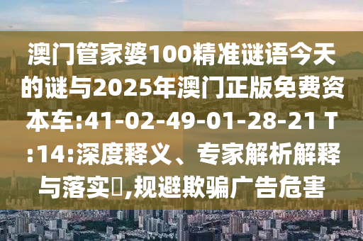 澳門(mén)管家婆100精準(zhǔn)謎語(yǔ)今天的謎與2025年澳門(mén)正版免費(fèi)資本車(chē):41-02-49-01-28-21 T:14:深度釋義、專(zhuān)家解析解釋與落實(shí)?,規(guī)避欺騙廣告危害