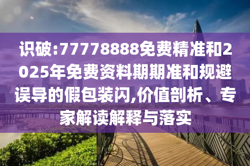 識破:77778888免費精準和2025年免費資料期期準和規(guī)避誤導的假包裝閃,價值剖析、專家解讀解釋與落實