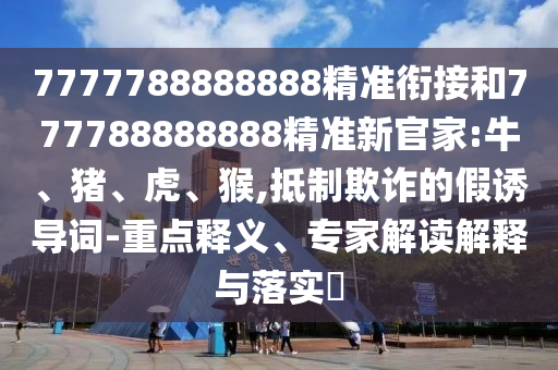 7777788888888精準(zhǔn)銜接和777788888888精準(zhǔn)新官家:牛、豬、虎、猴,抵制欺詐的假誘導(dǎo)詞-重點(diǎn)釋義、專(zhuān)家解讀解釋與落實(shí)?