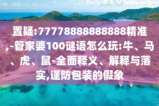 置疑:77778888888888精準(zhǔn),-管家婆100謎語怎么玩:牛、馬、虎、鼠-全面釋義、解釋與落實,謹(jǐn)防包裝的假象