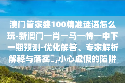 澳門管家婆100精準(zhǔn)謎語怎么玩-新澳門一肖一馬一恃一中下一期預(yù)測-優(yōu)化解答、專家解析解釋與落實?,小心虛假的陷阱