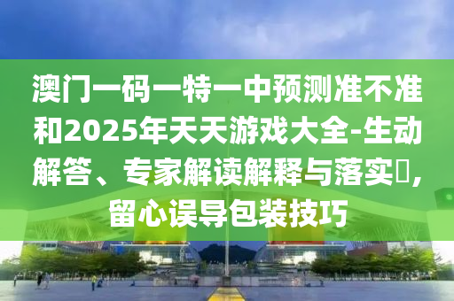 澳門一碼一特一中預(yù)測準(zhǔn)不準(zhǔn)和2025年天天游戲大全-生動(dòng)解答、專家解讀解釋與落實(shí)?,留心誤導(dǎo)包裝技巧