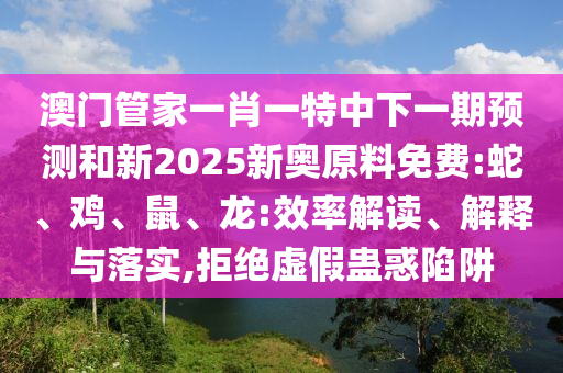澳門管家一肖一特中下一期預(yù)測和新2025新奧原料免費(fèi):蛇、雞、鼠、龍:效率解讀、解釋與落實(shí),拒絕虛假蠱惑陷阱